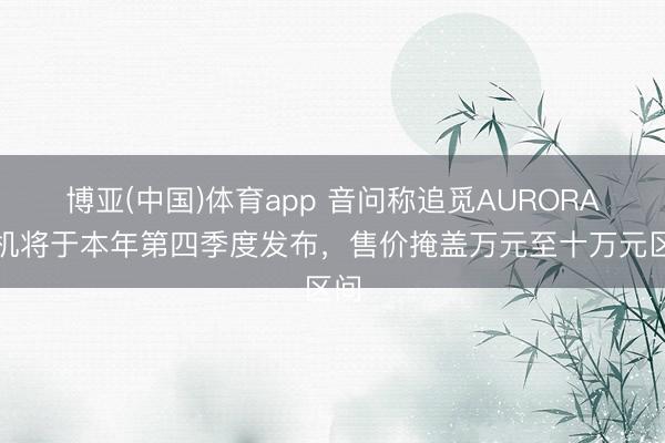 博亚(中国)体育app 音问称追觅AURORA手机将于本年第四季度发布，售价掩盖万元至十万元区间