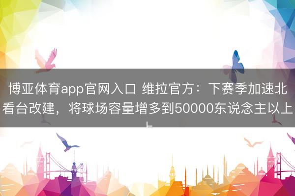 博亚体育app官网入口 维拉官方：下赛季加速北看台改建，将球场容量增多到50000东说念主以上