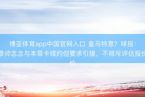 博亚体育app中国官网入口 皇马特意？球报：穆帅念念与本菲卡续约但要求引援，不排斥评估报价