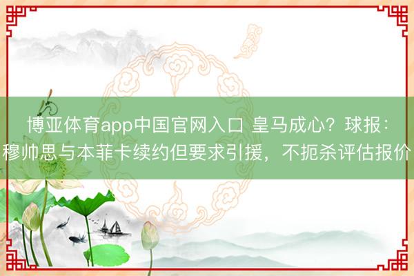 博亚体育app中国官网入口 皇马成心？球报：穆帅思与本菲卡续约但要求引援，不扼杀评估报价