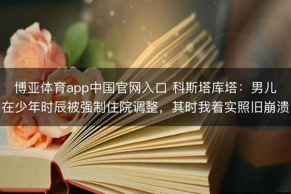 博亚体育app中国官网入口 科斯塔库塔：男儿在少年时辰被强制住院调整，其时我着实照旧崩溃