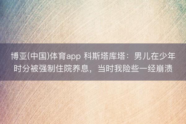 博亚(中国)体育app 科斯塔库塔：男儿在少年时分被强制住院养息，当时我险些一经崩溃