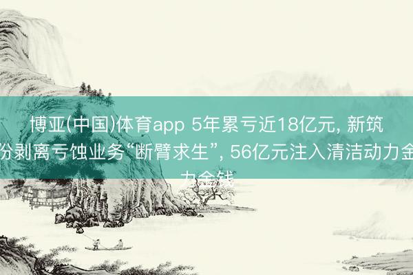 博亚(中国)体育app 5年累亏近18亿元， 新筑股份剥离亏蚀业务“断臂求生”， 56亿元注入清洁动力金钱