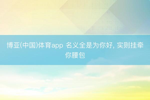 博亚(中国)体育app 名义全是为你好， 实则挂牵你腰包