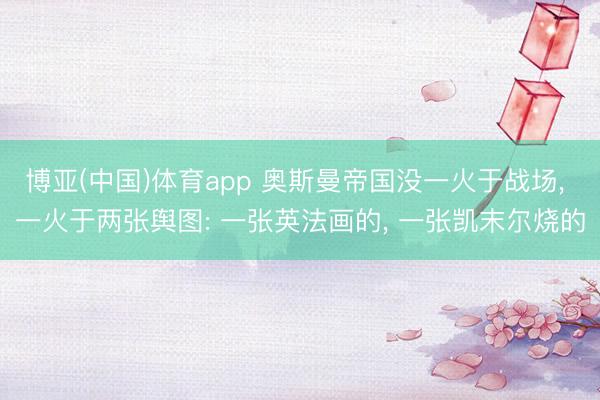 博亚(中国)体育app 奥斯曼帝国没一火于战场， 一火于两张舆图: 一张英法画的， 一张凯末尔烧的