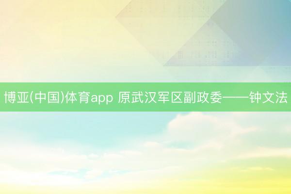 博亚(中国)体育app 原武汉军区副政委——钟文法