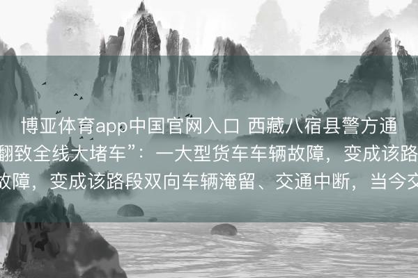 博亚体育app中国官网入口 西藏八宿县警方通报“怒江72拐大货车侧翻致全线大堵车”：一大型货车车辆故障，变成该路段双向车辆淹留、交通中断，当今交通暂未规复