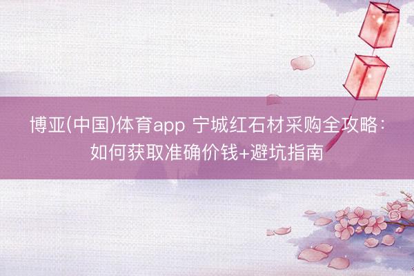 博亚(中国)体育app 宁城红石材采购全攻略：如何获取准确价钱+避坑指南