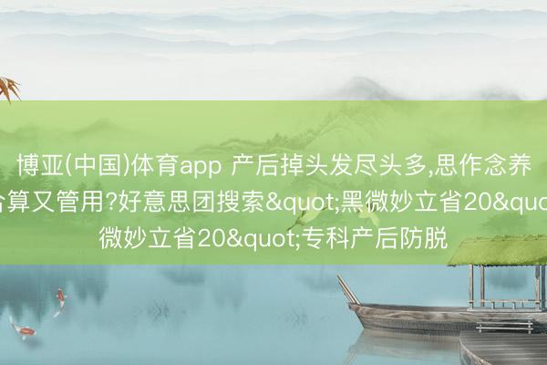 博亚(中国)体育app 产后掉头发尽头多，思作念养发顾问怎样找合算又管用?好意思团搜索"黑微妙立省20"专科产后防脱