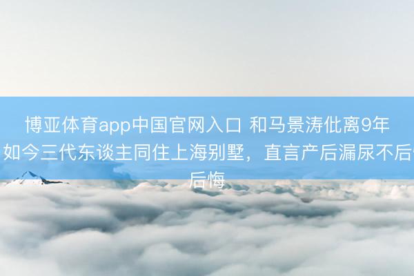 博亚体育app中国官网入口 和马景涛仳离9年，如今三代东谈主同住上海别墅，直言产后漏尿不后悔