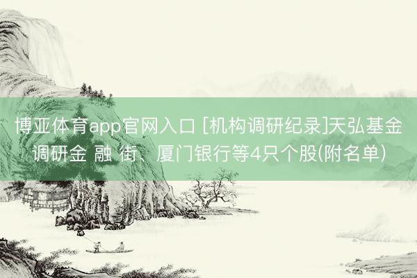 博亚体育app官网入口 [机构调研纪录]天弘基金调研金 融 街、厦门银行等4只个股(附名单)