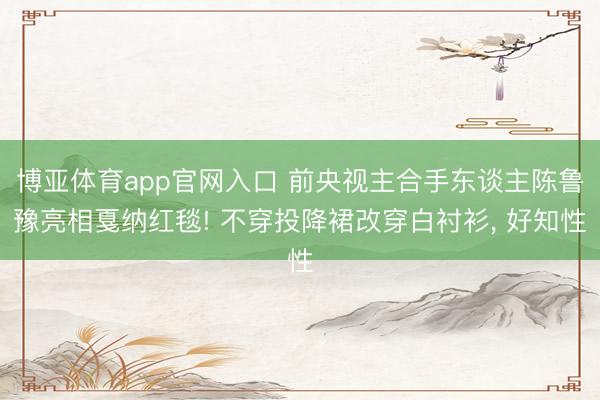 博亚体育app官网入口 前央视主合手东谈主陈鲁豫亮相戛纳红毯! 不穿投降裙改穿白衬衫， 好知性