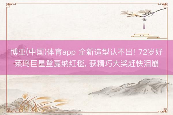 博亚(中国)体育app 全新造型认不出! 72岁好莱坞巨星登戛纳红毯， 获精巧大奖赶快泪崩