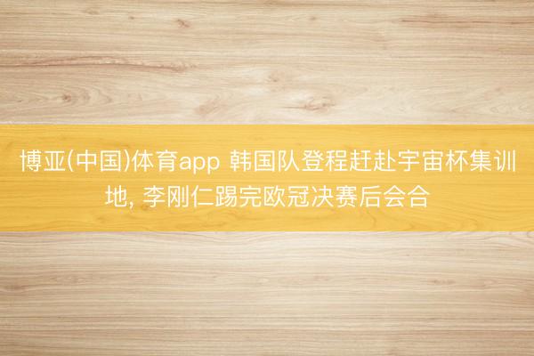 博亚(中国)体育app 韩国队登程赶赴宇宙杯集训地， 李刚仁踢完欧冠决赛后会合
