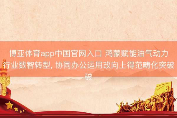 博亚体育app中国官网入口 鸿蒙赋能油气动力行业数智转型， 协同办公运用改向上得范畴化突破