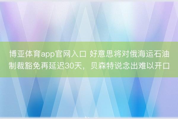 博亚体育app官网入口 好意思将对俄海运石油制裁豁免再延迟30天，贝森特说念出难以开口