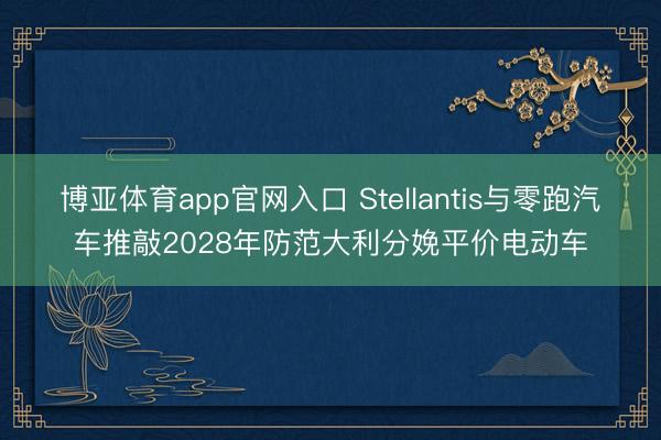 博亚体育app官网入口 Stellantis与零跑汽车推敲2028年防范大利分娩平价电动车