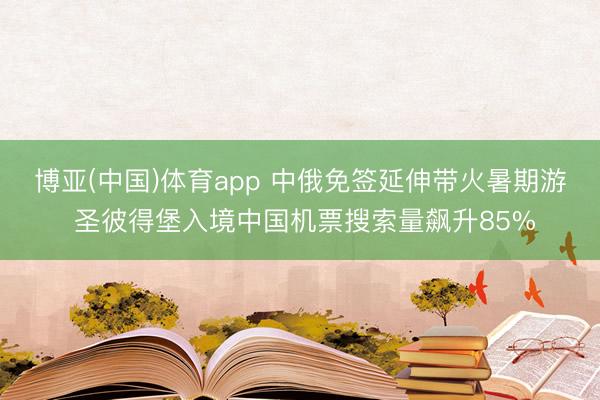 博亚(中国)体育app 中俄免签延伸带火暑期游 圣彼得堡入境中国机票搜索量飙升85%