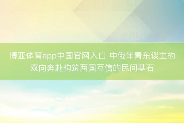 博亚体育app中国官网入口 中俄年青东谈主的双向奔赴构筑两国互信的民间基石