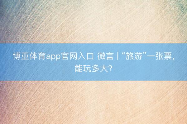 博亚体育app官网入口 微言 | “旅游”一张票，能玩多大？