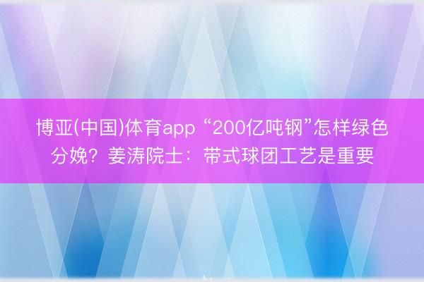 博亚(中国)体育app “200亿吨钢”怎样绿色分娩？姜涛院士：带式球团工艺是重要