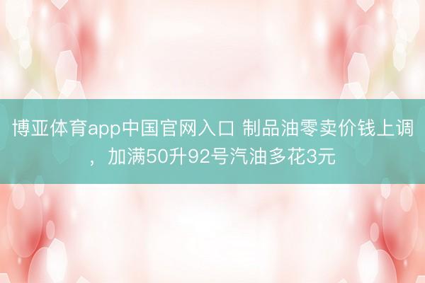 博亚体育app中国官网入口 制品油零卖价钱上调，加满50升92号汽油多花3元