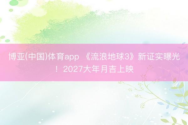 博亚(中国)体育app 《流浪地球3》新证实曝光!2027大年月吉上映