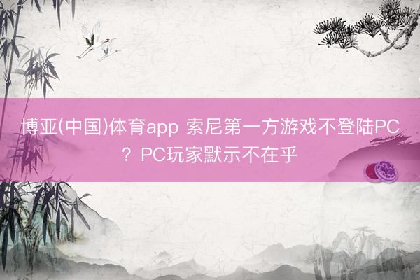 博亚(中国)体育app 索尼第一方游戏不登陆PC？PC玩家默示不在乎