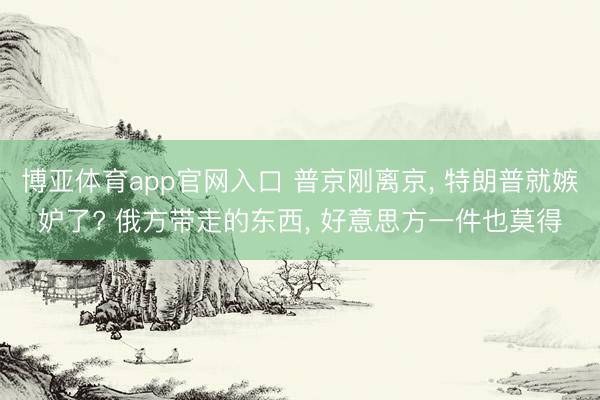 博亚体育app官网入口 普京刚离京, 特朗普就嫉妒了? 俄方带走
