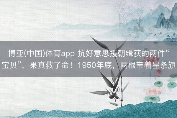 博亚(中国)体育app 抗好意思援朝缉获的两件“宝贝”，果真救了命！1950年底，两根带着星条旗