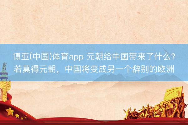 博亚(中国)体育app 元朝给中国带来了什么？若莫得元朝，中国将变成另一个辞别的欧洲