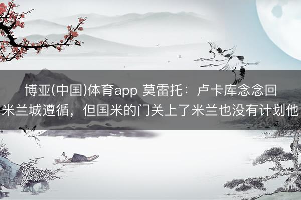 博亚(中国)体育app 莫雷托：卢卡库念念回米兰城遵循，但国米的