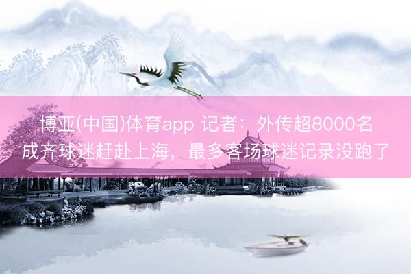 博亚(中国)体育app 记者：外传超8000名成齐球迷赶赴上海，
