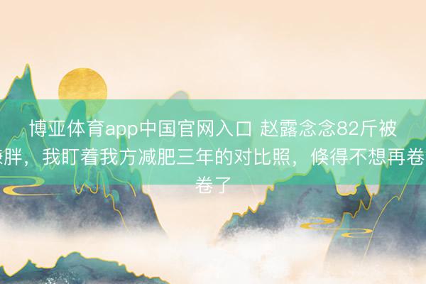 博亚体育app中国官网入口 赵露念念82斤被嫌胖，我盯着我方减肥三年的对比照，倏得不想再卷了