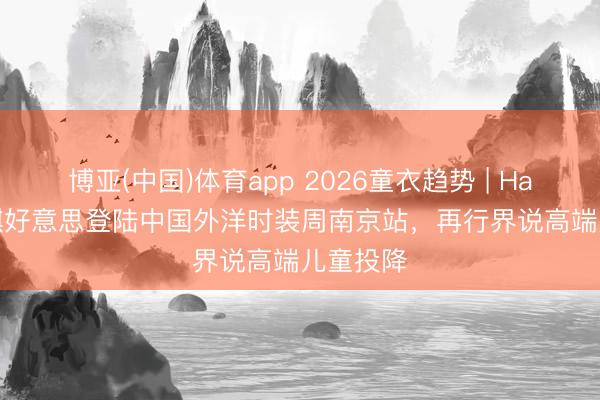 博亚(中国)体育app 2026童衣趋势 | Hanakimi麒好意思登陆中国外洋时装周南京站，再行界说高端儿童投降