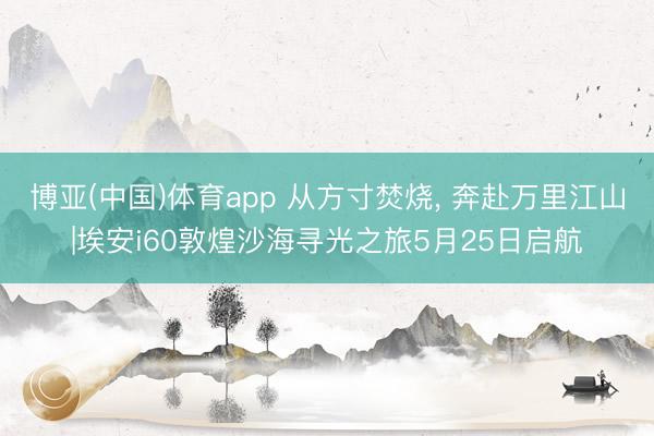 博亚(中国)体育app 从方寸焚烧， 奔赴万里江山|埃安i60敦煌沙海寻光之旅5月25日启航