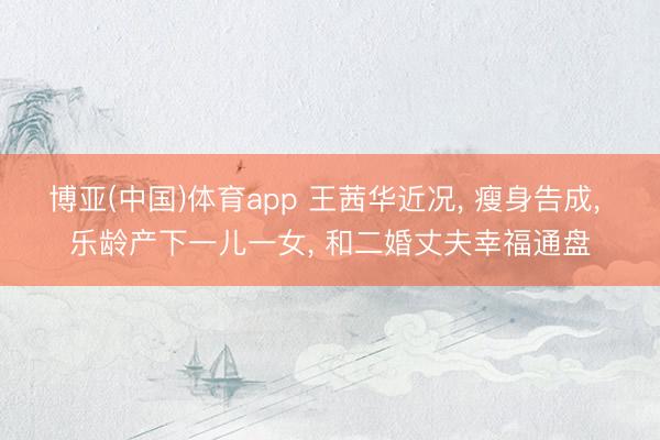 博亚(中国)体育app 王茜华近况， 瘦身告成， 乐龄产下一儿一女， 和二婚丈夫幸福通盘