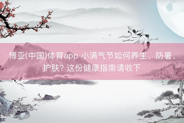 博亚(中国)体育app 小满气节如何养生、防暑、护肤? 这份健康指南请收下