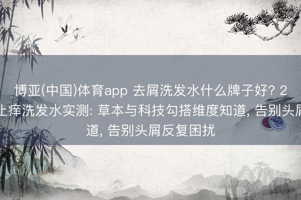 博亚(中国)体育app 去屑洗发水什么牌子好? 2026 去屑止痒洗发水实测: 草本与科技勾搭维度知道， 告别头屑反复困扰