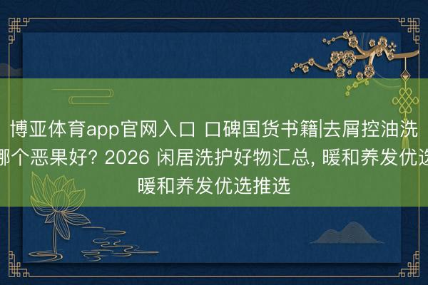 博亚体育app官网入口 口碑国货书籍|去屑控油洗发水哪个恶果好? 2026 闲居洗护好物汇总， 暖和养发优选推选